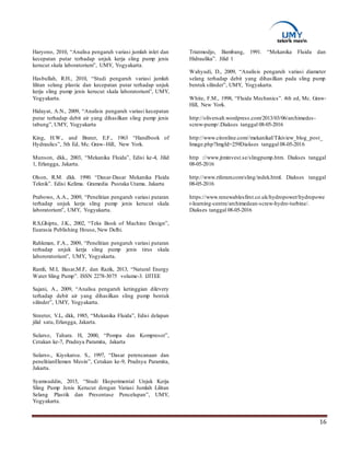 16
Haryono, 2010, “Analisa pengaruh variasi jumlah inlet dan
kecepatan putar terhadap unjuk kerja sling pump jenis
kerucut skala laboratorium”, UMY, Yogyakarta.
Hasbullah, R.H., 2010, “Studi pengaruh variasi jumlah
lilitan selang plastic dan kecepatan putar terhadap unjuk
kerja sling pump jenis kerucut skala laboratorium”, UMY,
Yogyakarta.
Hidayat, A.N., 2009, “Analisis pengaruh variasi kecepatan
putar terhadap debit air yang dihasilkan sling pump jenis
tabung”, UMY, Yogyakarta
King, H.W,. and Brater, E.F., 1963 “Handbook of
Hydraulics”, 5th Ed, Mc. Graw–Hill, New York.
Munson, dkk., 2003, “Mekanika Fluida”, Edisi ke-4, Jilid
1, Erlangga, Jakarta.
Olson, R.M. dkk. 1990. “Dasar-Dasar Mekanika Fluida
Teknik”. Edisi Kelima. Gramedia Pustaka Utama. Jakarta
Prabowo, A.A., 2009, “Penelitian pengaruh variasi putaran
terhadap unjuk kerja sling pump jenis kerucut skala
laboratorium”, UMY, Yogyakarta.
R.S,Ghiptu, J.K., 2002, “Teks Book of Machine Design”,
Euarasia Publishing House, New Delhi.
Rahkman, F.A., 2009, “Penelitian pengaruh variasi putaran
terhadap unjuk kerja sling pump jenis tirus skala
labororatorium”, UMY, Yogyakarta.
Ramli, M.I, Basar,M.F, dan Razik, 2013, “Natural Energy
Water Sling Pump”. ISSN 2278-3075 volume-3. IJITEE
Sajani, A., 2009, “Analisa pengaruh ketinggian dilevery
terhadap debit air yang dihasilkan sling pump bentuk
silinder”, UMY, Yogyakarta.
Streeter, V.L, dkk, 1985, “Mekanika Fluida”, Edisi delapan
jilid satu, Erlangga, Jakarta.
Sularso, Tahara. H, 2000, “Pompa dan Kompresor”,
Cetakan ke-7, Pradnya Paramita, Jakarta
Sularso., Kiyokatsu. S., 1997, “Dasar perencanaan dan
penelitianElemen Mesin”, Cetakan ke-9, Pradnya Paramita,
Jakarta.
Syamsuddin, 2015, “Studi Eksperimental Unjuk Kerja
Sling Pump Jenis Kerucut dengan Variasi Jumlah Lilitan
Selang Plastik dan Presentase Pencelupan”, UMY,
Yogyakarta.
Triatmodjo, Bambang, 1991. “Mekanika Fluida dan
Hidraulika”. Jilid 1
Wahyudi, D., 2009, “Analisis pengaruh variasi diameter
selang terhadap debit yang dihasilkan pada sling pump
bentuk silinder”, UMY, Yogyakarta.
White, F.M., 1998, “Fluida Mechanics”. 4th ed, Mc. Graw-
Hill, New York.
http://oliversalt.wordpress.com/2013/03/06/archimedes-
screw-pump/.Diakses tanggal 08-05-2016
http://www.citonline.com//mekanikal/Tikiview_blog_post_
Image.php?ImgId=259Diakses tanggal 08-05-2016
http ://www.jtminvest.se/slingpump.htm. Diakses tanggal
08-05-2016
http://www.riferam.com/sling/indek.html. Diakses tanggal
08-05-2016
https://www.renewablesfirst.co.uk/hydropower/hydropowe
r-learning-centre/archimedean-screw-hydro-turbine/.
Diakses tanggal 08-05-2016
 