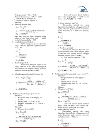 7
- Panjang selang, L = 12cm = 0,12m
- Diameter dalam pipa, di = 1,5cm = 0,015m
- ρ = 996,59 Kg/m3
(Lampiran 1)
- µ = 0,000852 Kg/m3
(Lampiran 1)
Dihitung:
a. Bilangan reynolds (Re)

 dv 
Re
smKg
msmmKg
./000852,0
015,0/41,0./59,996
Re
3


69,7893Re 
Dari hasil tersebut dapat diketahui bahwa
aliran air pada pipa hollow shaft adalah
turbulen karena nilai Re > 4000.
b. Angka kekasaran relatif (k)
Untuk pipa galvanized iron dari tabel
angka kekasaran diperoleh angka kekasaran ε
= 0,15 mm
d
k


m
m
k
015,0
00015,0

mk 01,0
c. Koefesien gesek (f)
Berdasarkan bilangan Reynolds dan
angka kekasaran di atas, maka kerugian gesek
(f) diketahui dari diagram Moody sehingga
diperoleh kerugian gesek f = 0,04483
d. Head kerugian pada pipa hollow shaft (hl)
)/81,92(
)/41,0(
015,0
12,0
04483,0 2
2
sm
sm
m
m
hl


mhl 00307,0
2. Perhitungan head kerugian pada pipa 1’’
Diketahui:
- Kecepatan aliran air dalam pipa, v =
0,12m/s
- Panjang pipa, L = 15cm = 0,15m
- Diameter dalam pipa, di = 1” = 2,8cm =
0,028m
Dihitung:
a. Bilangan Reynolds (Re)

 dv
Re
smKg
msmmKg
./000852,0
028,0/12,0/59,996
Re
3


21,3930Re 
Dari hasil tersebut dapat diketahui
bahwa aliran air pada pipa 1’’ adalah transisi
karena nilai 21,3930 < Re > 4000
b. Angka kekasaran relatif (k)
Diasumsikan material pipa yang
digunakan adalah plastik, sehingga dari tabel
angka kekasaran pada lampiran 3 diperoleh
angka kekasaran, ε = 0,0015mm (Streeter,
1985).
d
k


m
m
k
028,0
0000015,0

mk 00005,0
c. Koefisien gesek (f)
Berdasarkan bilangan Reynolds dan
angka kekasaran diatas, maka kerugian gesek
(f) diketahui dari diagram Moody sehingga
diperoleh kerugian gesek f = 0,04017
d. Head kerugian pada pipa 1” (hl)
)/81,92(
)/12,0(
028,0
15,0
04017,0 2
2
sm
sm
m
m
hl


mhl 000157,0
3. Perhitungan head kerugian pada water swivel 3/4”.
Diketahui:
- Kecepatan aliran air dalam pipa (v) =
0,2m/s
- Panjang pipa, L = 0,42m
- Diameter dalam pipa, di = 3/4” = 2,2cm =
0,022m
Dihitung:
a. Bilangan reynold (Re)

 dv
Re
smKg
msmmKg
./000852,0
022,0/2,0/59,996
Re
3


70.,5146Re 
Dari hasil tersebut dapat diketahui
bahwa aliran air pada water swivel 3/4’’
adalah turbulen karena nilai Re > 4000.
b. Angka kekasaran relatif (k)
Diasumsikan material pipa yang
digunakan adalah plastik, sehingga dari tabel
angka kekasaran pada lampiran diperoleh
angka kekasaran, ε = 0,0015mm
d
k


m
m
k
022,0
0000015,0

)2(
2
g
v
d
L
fhl


)2(
2
g
v
d
L
fhl


 