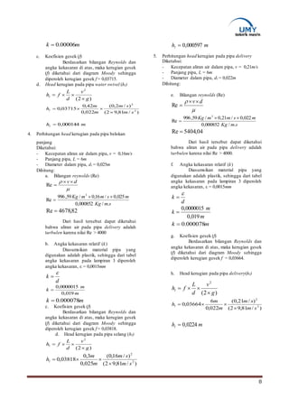 8
mk 00006.0
c. Koefisien gesek (f)
Berdasarkan bilangan Reynolds dan
angka kekasaran di atas, maka kerugian gesek
(f) diketahui dari diagram Moody sehingga
diperoleh kerugian gesek f = 0,03715.
d. Head kerugian pada pipa water swivel (hl)
)/81,92(
)/2,0(
022,0
42,0
03715,0 2
2
sm
sm
m
m
hl


mhl 000144,0
4. Perhitungan head kerugian pada pipa belokan
panjang
Diketahui:
- Kecepatan aliran air dalam pipa, v = 0,16m/s
- Panjang pipa, L = 6m
- Diameter dalam pipa, di = 0,025m
Dihitung:
a. Bilangan reynolds (Re)

 dv
Re
smKg
msmmKg
./000852,0
025,0/16,0/59,996
Re
3


82,4678Re 
Dari hasil tersebut dapat diketahui
bahwa aliran air pada pipa delivery adalah
turbulen karena nilai Re > 4000
b. Angka kekasaran relatif (k)
Diasumsikan material pipa yang
digunakan adalah plastik, sehingga dari tabel
angka kekasaran pada lampiran 3 diperoleh
angka kekasaran, ε = 0,0015mm
d
k


m
m
k
019,0
0000015,0

mk 000078.0
c. Koefisien gesek (f)
Berdasarkan bilangan Reynolds dan
angka kekasaran di atas, maka kerugian gesek
(f) diketahui dari diagram Moody sehingga
diperoleh kerugian gesek f = 0,03818.
d. Head kerugian pada pipa selang (hl)
)/81,92(
)/16,0(
025,0
3,0
03818,0 2
2
sm
sm
m
m
hl


mhl 000597,0
5. Perhitungan head kerugian pada pipa delivery
Diketahui:
- Kecepatan aliran air dalam pipa, v = 0,21m/s
- Panjang pipa, L = 6m
- Diameter dalam pipa, di = 0,022m
Dihitung:
e. Bilangan reynolds (Re)

 dv
Re
smKg
msmmKg
./000852,0
022,0/21,0/59,996
Re
3


04,5404Re 
Dari hasil tersebut dapat diketahui
bahwa aliran air pada pipa delivery adalah
turbulen karena nilai Re > 4000.
f. Angka kekasaran relatif (k)
Diasumsikan material pipa yang
digunakan adalah plastik, sehingga dari tabel
angka kekasaran pada lampiran 3 diperoleh
angka kekasaran, ε = 0,0015mm
d
k


m
m
k
019,0
0000015,0

mk 000078.0
g. Koefisien gesek (f)
Berdasarkan bilangan Reynolds dan
angka kekasaran di atas, maka kerugian gesek
(f) diketahui dari diagram Moody sehingga
diperoleh kerugian gesek f = 0,03664.
h. Head kerugian pada pipa delivery(hl)
)/81,92(
)/21,0(
022,0
6
03664,0 2
2
sm
sm
m
m
hl


mhl 0224,0
)2(
2
g
v
d
L
fhl


)2(
2
g
v
d
L
fhl


)2(
2
g
v
d
L
fhl


 