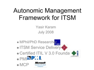 Autonomic Management
 Framework for ITSM
         Yasir Karam
          July 2008

 MPhil/PhD Researcher
 ITSM Service Delivery
 Certified ITIL V 3.0 Foundation
 PMI
 MCP
 