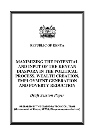 REPUBLIC OF KENYA




MAXIMIZING THE POTENTIAL
 AND INPUT OF THE KENYAN
 DIASPORA IN THE POLITICAL
PROCESS, WEALTH CREATION,
 EMPLOYMENT GENERATION
  AND POVERTY REDUCTION

             Draft Session Paper

    PREPARED BY THE DIASPORA TECHNICAL TEAM
(Government of Kenya, KEPSA, Diaspora representatives)
 