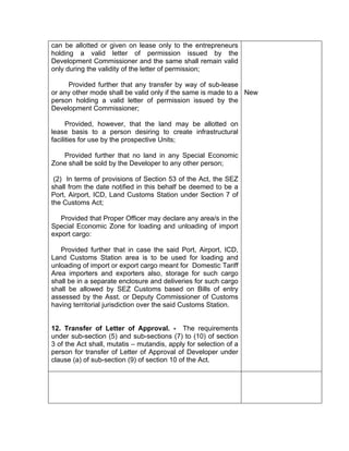 can be allotted or given on lease only to the entrepreneurs
holding a valid letter of permission issued by the
Development Commissioner and the same shall remain valid
only during the validity of the letter of permission;
Provided further that any transfer by way of sub-lease
or any other mode shall be valid only if the same is made to a
person holding a valid letter of permission issued by the
Development Commissioner;
Provided, however, that the land may be allotted on
lease basis to a person desiring to create infrastructural
facilities for use by the prospective Units;
Provided further that no land in any Special Economic
Zone shall be sold by the Developer to any other person;
(2) In terms of provisions of Section 53 of the Act, the SEZ
shall from the date notified in this behalf be deemed to be a
Port, Airport, ICD, Land Customs Station under Section 7 of
the Customs Act;
Provided that Proper Officer may declare any area/s in the
Special Economic Zone for loading and unloading of import
export cargo:
Provided further that in case the said Port, Airport, ICD,
Land Customs Station area is to be used for loading and
unloading of import or export cargo meant for Domestic Tariff
Area importers and exporters also, storage for such cargo
shall be in a separate enclosure and deliveries for such cargo
shall be allowed by SEZ Customs based on Bills of entry
assessed by the Asst. or Deputy Commissioner of Customs
having territorial jurisdiction over the said Customs Station.
12. Transfer of Letter of Approval. - The requirements
under sub-section (5) and sub-sections (7) to (10) of section
3 of the Act shall, mutatis – mutandis, apply for selection of a
person for transfer of Letter of Approval of Developer under
clause (a) of sub-section (9) of section 10 of the Act.
New
 