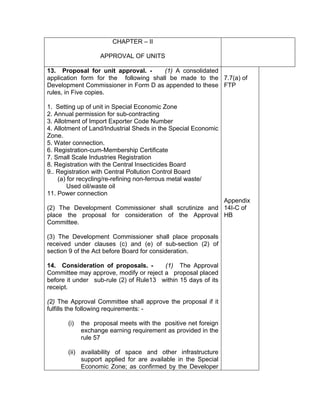 CHAPTER – II
APPROVAL OF UNITS
13. Proposal for unit approval. - (1) A consolidated
application form for the following shall be made to the
Development Commissioner in Form D as appended to these
rules, in Five copies.
1. Setting up of unit in Special Economic Zone
2. Annual permission for sub-contracting
3. Allotment of Import Exporter Code Number
4. Allotment of Land/Industrial Sheds in the Special Economic
Zone.
5. Water connection.
6. Registration-cum-Membership Certificate
7. Small Scale Industries Registration
8. Registration with the Central Insecticides Board
9.. Registration with Central Pollution Control Board
(a) for recycling/re-refining non-ferrous metal waste/
Used oil/waste oil
11. Power connection
(2) The Development Commissioner shall scrutinize and
place the proposal for consideration of the Approval
Committee.
(3) The Development Commissioner shall place proposals
received under clauses (c) and (e) of sub-section (2) of
section 9 of the Act before Board for consideration.
14. Consideration of proposals. - (1) The Approval
Committee may approve, modify or reject a proposal placed
before it under sub-rule (2) of Rule13 within 15 days of its
receipt.
(2) The Approval Committee shall approve the proposal if it
fulfills the following requirements: -
(i) the proposal meets with the positive net foreign
exchange earning requirement as provided in the
rule 57
(ii) availability of space and other infrastructure
support applied for are available in the Special
Economic Zone; as confirmed by the Developer
7.7(a) of
FTP
Appendix
14I-C of
HB
 