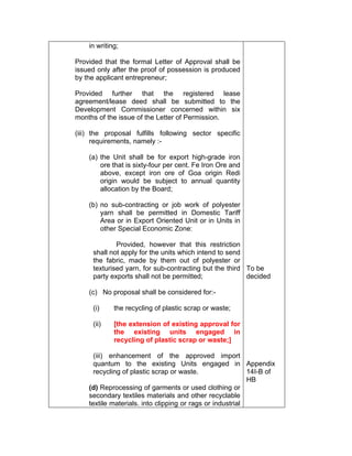 in writing;
Provided that the formal Letter of Approval shall be
issued only after the proof of possession is produced
by the applicant entrepreneur;
Provided further that the registered lease
agreement/lease deed shall be submitted to the
Development Commissioner concerned within six
months of the issue of the Letter of Permission.
(iii) the proposal fulfills following sector specific
requirements, namely :-
(a) the Unit shall be for export high-grade iron
ore that is sixty-four per cent. Fe Iron Ore and
above, except iron ore of Goa origin Redi
origin would be subject to annual quantity
allocation by the Board;
(b) no sub-contracting or job work of polyester
yarn shall be permitted in Domestic Tariff
Area or in Export Oriented Unit or in Units in
other Special Economic Zone:
Provided, however that this restriction
shall not apply for the units which intend to send
the fabric, made by them out of polyester or
texturised yarn, for sub-contracting but the third
party exports shall not be permitted;
(c) No proposal shall be considered for:-
(i) the recycling of plastic scrap or waste;
(ii) [the extension of existing approval for
the existing units engaged in
recycling of plastic scrap or waste;]
(iii) enhancement of the approved import
quantum to the existing Units engaged in
recycling of plastic scrap or waste.
(d) Reprocessing of garments or used clothing or
secondary textiles materials and other recyclable
textile materials. into clipping or rags or industrial
To be
decided
Appendix
14I-B of
HB
 