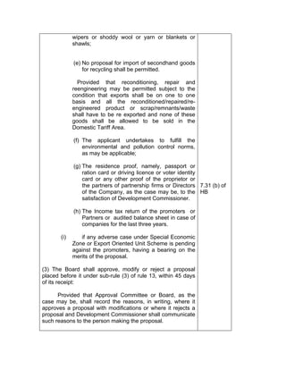wipers or shoddy wool or yarn or blankets or
shawls;
(e) No proposal for import of secondhand goods
for recycling shall be permitted.
Provided that reconditioning, repair and
reengineering may be permitted subject to the
condition that exports shall be on one to one
basis and all the reconditioned/repaired/re-
engineered product or scrap/remnants/waste
shall have to be re exported and none of these
goods shall be allowed to be sold in the
Domestic Tariff Area.
(f) The applicant undertakes to fulfill the
environmental and pollution control norms,
as may be applicable;
(g) The residence proof, namely, passport or
ration card or driving licence or voter identity
card or any other proof of the proprietor or
the partners of partnership firms or Directors
of the Company, as the case may be, to the
satisfaction of Development Commissioner.
(h) The Income tax return of the promoters or
Partners or audited balance sheet in case of
companies for the last three years.
(i) if any adverse case under Special Economic
Zone or Export Oriented Unit Scheme is pending
against the promoters, having a bearing on the
merits of the proposal.
(3) The Board shall approve, modify or reject a proposal
placed before it under sub-rule (3) of rule 13, within 45 days
of its receipt:
Provided that Approval Committee or Board, as the
case may be, shall record the reasons, in writing, where it
approves a proposal with modifications or where it rejects a
proposal and Development Commissioner shall communicate
such reasons to the person making the proposal.
7.31 (b) of
HB
 