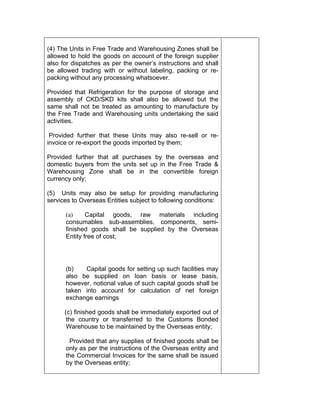 (4) The Units in Free Trade and Warehousing Zones shall be
allowed to hold the goods on account of the foreign supplier
also for dispatches as per the owner’s instructions and shall
be allowed trading with or without labeling, packing or re-
packing without any processing whatsoever.
Provided that Refrigeration for the purpose of storage and
assembly of CKD/SKD kits shall also be allowed but the
same shall not be treated as amounting to manufacture by
the Free Trade and Warehousing units undertaking the said
activities.
Provided further that these Units may also re-sell or re-
invoice or re-export the goods imported by them;
Provided further that all purchases by the overseas and
domestic buyers from the units set up in the Free Trade &
Warehousing Zone shall be in the convertible foreign
currency only;
(5) Units may also be setup for providing manufacturing
services to Overseas Entities subject to following conditions:
(a) Capital goods, raw materials including
consumables sub-assemblies, components, semi-
finished goods shall be supplied by the Overseas
Entity free of cost;
(b) Capital goods for setting up such facilities may
also be supplied on loan basis or lease basis,
however, notional value of such capital goods shall be
taken into account for calculation of net foreign
exchange earnings
(c) finished goods shall be immediately exported out of
the country or transferred to the Customs Bonded
Warehouse to be maintained by the Overseas entity;
Provided that any supplies of finished goods shall be
only as per the instructions of the Overseas entity and
the Commercial Invoices for the same shall be issued
by the Overseas entity;
 