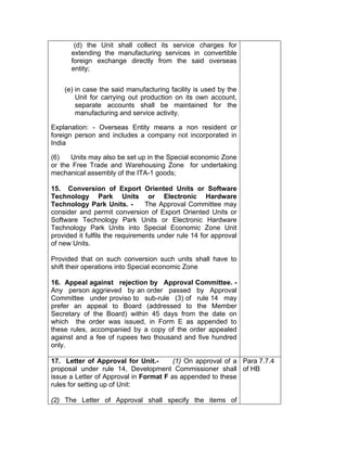 (d) the Unit shall collect its service charges for
extending the manufacturing services in convertible
foreign exchange directly from the said overseas
entity;
(e) in case the said manufacturing facility is used by the
Unit for carrying out production on its own account,
separate accounts shall be maintained for the
manufacturing and service activity.
Explanation: - Overseas Entity means a non resident or
foreign person and includes a company not incorporated in
India
(6) Units may also be set up in the Special economic Zone
or the Free Trade and Warehousing Zone for undertaking
mechanical assembly of the ITA-1 goods;
15. Conversion of Export Oriented Units or Software
Technology Park Units or Electronic Hardware
Technology Park Units. - The Approval Committee may
consider and permit conversion of Export Oriented Units or
Software Technology Park Units or Electronic Hardware
Technology Park Units into Special Economic Zone Unit
provided it fulfils the requirements under rule 14 for approval
of new Units.
Provided that on such conversion such units shall have to
shift their operations into Special economic Zone
16. Appeal against rejection by Approval Committee. -
Any person aggrieved by an order passed by Approval
Committee under proviso to sub-rule (3) of rule 14 may
prefer an appeal to Board (addressed to the Member
Secretary of the Board) within 45 days from the date on
which the order was issued, in Form E as appended to
these rules, accompanied by a copy of the order appealed
against and a fee of rupees two thousand and five hundred
only.
17. Letter of Approval for Unit.- (1) On approval of a
proposal under rule 14, Development Commissioner shall
issue a Letter of Approval in Format F as appended to these
rules for setting up of Unit:
(2) The Letter of Approval shall specify the items of
Para 7.7.4
of HB
 