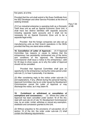 five years, at a time.
Provided that the unit shall submit a No Dues Certificate from
the SEZ Developer and other Service Providers at the time of
seeking renewal.
(7) If an industrial enterprise is operating both as a Domestic
Tariff Area unit as well as Special Economic Zone Unit, it
shall have two distinct identities with separate accounts
including separate bank accounts and it shall not be
necessary for an Special Economic Zone unit to be a
separate legal entity:
Provided that the foreign companies can also set up
manufacturing units as their branch operations in the SEZs
provided that they are stand alone entities.
Para 7.30
of HB
18. Cancellation of Letter of Approval.- (1) If Approval
Committee has reasons or cause to believe that the
entrepreneur has persistently contravened any of the terms
and conditions of the approval, the Development
Commissioner shall issue a notice to the entrepreneur, valid
for 30 days to show cause, as to why the Letter of Approval
should not be cancelled:
Provided that Approval Committee shall give an
opportunity to the entrepreneur during the notice period under
sub-rule (1), to hear it personally, if so desires.
(2) After considering reply to the notice under sub-rule (1)
and explanations, if any, offered during the personal hearing,
Approval Committee may by an order issued by Development
Commissioner cancel the Letter of Approval or may
discharge the notice, as it may deem fit.
19. Curtailment or withdrawal or cancellation of
exemptions and concessions.- (1) Where the Letter of
Approval has been cancelled under section 16 of the Act,
read with sub-rule (2) of rule 18, Development Commissioner
may, by an order, curtail, withdraw or cancel any exemption,
drawback and concession granted to the Unit.
(2) Without prejudice to the provisions of sub-section (2) of
section 16 of the Act, the order under sub-rule (1) shall
contain the following requirements:-
 