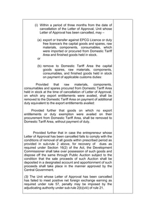 (i) Within a period of three months from the date of
cancellation of the Letter of Approval, Unit whose
Letter of Approval has been cancelled, may –
(a) export or transfer against EPCG Licence or duty
free licence/s the capital goods and spares, raw
materials, components, consumables, which
were imported or procured from Domestic Tariff
Area and finished goods held in stock.
or
(b) remove to Domestic Tariff Area the capital
goods spares, raw materials, components,
consumables, and finished goods held in stock
on payment of applicable customs duties:
Provided that raw materials, components,
consumables and spares procured from Domestic Tariff Area
held in stock at the time of cancellation of Letter of Approval,
on which any export entitlements were availed, shall be
removed to the Domestic Tariff Area on payment of additional
duty equivalent to the export entitlements availed:
Provided further that goods on which no export
entitlements or duty exemption were availed on their
procurement from Domestic Tariff Area, shall be removed to
Domestic Tariff Area, without payment of duty.
Provided further that in case the entrepreneur whose
Letter of Approval has been cancelled fails to comply with the
conditions of removal of all goods within prescribed period as
provided in sub-rule 2 above, for recovery of dues as
required under Section 16(2) of the Act, the Development
Commissioner shall take over possession of such goods and
dispose off the same through Public Auction subject to the
condition that the sale proceeds of such Auction shall be
deposited in a designated account and apportionment of such
proceeds shall take place in the manner approved by the
Central Government.
(3) The Unit whose Letter of Approval has been cancelled
has failed to meet positive net foreign exchange earning as
required under rule 57, penalty may be imposed by the
adjudicating authority under sub-rule 2(b)(viii) of rule 21.
 