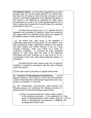 20. Appeal to Board.- (1) Any person aggrieved by an order
passed under rule 18 may prefer appeal, if any, within forty-
five days from the date on which the order is issued on such
person to the Board (addressed to the Member Secretary of
the Board) in the Form E as appended to these rules,
accompanied by a copy of the order appealed against and a
fee of rupees two thousand five hundred drawn by a demand
draft drawn in favour of ___________:
Provided that the Board may, if it is satisfied that the
appellant was prevented by sufficient cause from preferring
the appeal within the aforesaid period, allow such appeal to
be preferred within a further period of thirty days.
(2) The Board may, after giving to the appellant a
reasonable opportunity of being heard, if he so desires, and
after considering written explanations offered in the appeal
and after making such further inquiries, if any, as it may
consider necessary, make such orders as it thinks fit,
confirming, modifying or reversing the order appealed
against, or may remit back the case to the Approval
Committee with such directions as it may think fit, for re-
consideration of the order, after taking additional evidence, if
necessary:
Provided that the order issued under rule 19 shall be
modified or reversed in accordance with the order of Board
under sub-rule (2).
(3) The order made by the Board in appeal shall be final.
21. Functions of Development Commissioner.- (1) the
Special Economic Zone shall be under the administrative
control of Development Commissioner appointed under sub-
section (1) of section 11 of the Act.
(2) The Development Commissioner shall exercise the
following powers and discharge the following functions in
respect of the Unit and the Developer under the Act.
(a) Grant of Importer-Exporters Code number subject
to the following procedure:- (i) An application for
grant of Importer-Exporter Code number shall be
made to Development Commissioner in Form-D
as appended to these rules:
Para
7.32.3 of
HB
 