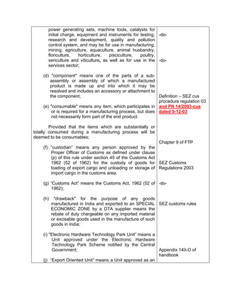 power generating sets, machine tools, catalysts for
initial charge, equipment and instruments for testing,
research and development, quality and pollution
control system, and may be for use in manufacturing,
mining, agriculture, aquaculture, animal husbandry,
floriculture, horticulture, pisciculture, poultry,
sericulture and viticulture, as well as for use in the
services sector;
(d) "component" means one of the parts of a sub-
assembly or assembly of which a manufactured
product is made up and into which it may be
resolved and includes an accessory or attachment to
the component;
(e) "consumable" means any item, which participates in
or is required for a manufacturing process, but does
not necessarily form part of the end product:
Provided that the items which are substantially or
totally consumed during a manufacturing process will be
deemed to be consumables;
(f) “custodian” means any person approved by the
Proper Officer of Customs as defined under clause
(p) of this rule under section 45 of the Customs Act
1962 (52 of 1962) for the custody of goods for
loading of export cargo and unloading or storage of
import cargo in the customs area.
(g) “Customs Act” means the Customs Act, 1962 (52 of
1962);
(h) "drawback" for the purpose of any goods
manufactured in India and exported to an SPECIAL
ECONOMIC ZONE by a DTA supplier means the
rebate of duty chargeable on any imported material
or excisable goods used in the manufacture of such
goods in India;
(i) "Electronic Hardware Technology Park Unit” means a
Unit approved under the Electronic Hardware
Technology Park Scheme notified by the Central
Government;
(j) “Export Oriented Unit” means a Unit approved as an
-do-
-do-
Definition – SEZ cus
procedure regulation 03
and PN 14/2003-cus
dated 9-12-03
Chapter 9 of FTP
SEZ Customs
Regulations 2003
-do-
SEZ customs rules
Appendix 14II-O of
handbook
 