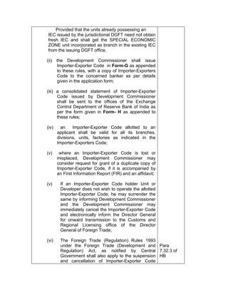 Provided that the units already possessing an
IEC issued by the jurisdictional DGFT need not obtain
fresh IEC and shall get the SPECIAL ECONOMIC
ZONE unit incorporated as branch in the existing IEC
from the issuing DGFT office.
(ii) the Development Commissioner shall issue
Importer-Exporter Code in Form-G as appended
to these rules, with a copy of Importer-Exporters
Code to the concerned banker as per details
given in the application form;
(iii) a consolidated statement of Importer-Exporter
Code issued by Development Commissioner
shall be sent to the offices of the Exchange
Control Department of Reserve Bank of India as
per the form given in Form- H as appended to
these rules;
(iv) an Importer-Exporter Code allotted to an
applicant shall be valid for all its branches,
divisions, units, factories as indicated in the
Importer-Exporters Code;
(v) where an Importer-Exporter Code is lost or
misplaced, Development Commissioner may
consider request for grant of a duplicate copy of
Importer-Exporter Code, if it is accompanied by
an First Information Report (FIR) and an affidavit;
(v) If an Importer-Exporter Code holder Unit or
Developer does not wish to operate the allotted
Importer-Exporter Code, he may surrender the
same by informing Development Commissioner
and the Development Commissioner may
immediately cancel the Importer-Exporter Code
and electronically inform the Director General
for onward transmission to the Customs and
Regional Licensing office of the Director
General of Foreign Trade;
(vi) The Foreign Trade (Regulation) Rules 1993
under the Foreign Trade (Development and
Regulation) Act, as notified by Central
Government shall also apply to the suspension
and cancellation of Importer-Exporter Code
Para
7.32.3 of
HB
 