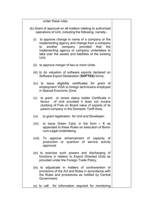 under these rules.
(b) Grant of approval on all matters relating to authorized
operations of Unit, including the following, namely:-
(i) to approve change in name of a company or the
implementing agency and change from a company
to another company provided that the
implementing agency or company undertakes to
take over the assets and liabilities of the existing
Unit;
(ii) to approve merger of two or more Units;
(iii) to do valuation of software exports declared on
Software Export Declaration (SOFTEX) forms;
(iv) to issue eligibility certificates for grant of
employment VISA to foreign technicians employed
in Special Economic Zone;
(v) to grant or renew status holder Certificate in
favour of Unit provided it does not involve
clubbing of Free on Board value of exports of its
parent company in the Domestic Tariff Area;
(vi) to grant registration for Unit and Developer;
(vii) to issue Green Card, in the form – K as
appended to these Rules on execution of Bond-
cum-Legal Undertaking.
(viii) To approve enhancement of capacity of
production or quantum of service activity
approved
(ix) to exercise such powers and discharging of
functions in relation to Export Oriented Units as
provided under the Foreign Trade Policy;
(ix) to adjudicate in matters of contravention of
provisions of the Act and Rules in accordance with
the Rules and procedures as notified by Central
Government;
(x) to call for information required for monitoring
 