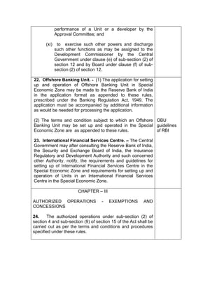 performance of a Unit or a developer by the
Approval Committee; and
(xi) to exercise such other powers and discharge
such other functions as may be assigned to the
Development Commissioner by the Central
Government under clause (e) of sub-section (2) of
section 12 and by Board under clause (f) of sub-
section (2) of section 12.
22. Offshore Banking Unit. - (1) The application for setting
up and operation of Offshore Banking Unit in Special
Economic Zone may be made to the Reserve Bank of India
in the application format as appended to these rules,
prescribed under the Banking Regulation Act, 1949. The
application must be accompanied by additional information
as would be needed for processing the application.
(2) The terms and condition subject to which an Offshore
Banking Unit may be set up and operated in the Special
Economic Zone are as appended to these rules.
23. International Financial Services Centre. – The Central
Government may after consulting the Reserve Bank of India,
the Security and Exchange Board of India, the Insurance
Regulatory and Development Authority and such concerned
other Authority, notify, the requirements and guidelines for
setting up of International Financial Services Centre in the
Special Economic Zone and requirements for setting up and
operation of Units in an International Financial Services
Centre in the Special Economic Zone.
OBU
guidelines
of RBI
CHAPTER – III
AUTHORIZED OPERATIONS - EXEMPTIONS AND
CONCESSIONS
24. The authorized operations under sub-section (2) of
section 4 and sub-section (9) of section 15 of the Act shall be
carried out as per the terms and conditions and procedures
specified under these rules.
 