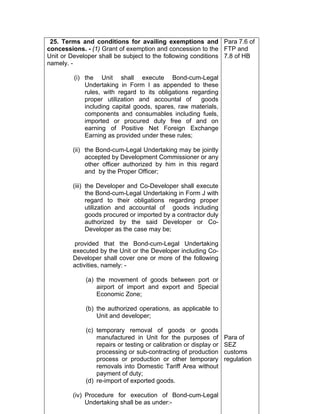 25. Terms and conditions for availing exemptions and
concessions. - (1) Grant of exemption and concession to the
Unit or Developer shall be subject to the following conditions
namely. -
(i) the Unit shall execute Bond-cum-Legal
Undertaking in Form I as appended to these
rules, with regard to its obligations regarding
proper utilization and accountal of goods
including capital goods, spares, raw materials,
components and consumables including fuels,
imported or procured duty free of and on
earning of Positive Net Foreign Exchange
Earning as provided under these rules;
(ii) the Bond-cum-Legal Undertaking may be jointly
accepted by Development Commissioner or any
other officer authorized by him in this regard
and by the Proper Officer;
(iii) the Developer and Co-Developer shall execute
the Bond-cum-Legal Undertaking in Form J with
regard to their obligations regarding proper
utilization and accountal of goods including
goods procured or imported by a contractor duly
authorized by the said Developer or Co-
Developer as the case may be;
provided that the Bond-cum-Legal Undertaking
executed by the Unit or the Developer including Co-
Developer shall cover one or more of the following
activities, namely: -
(a) the movement of goods between port or
airport of import and export and Special
Economic Zone;
(b) the authorized operations, as applicable to
Unit and developer;
(c) temporary removal of goods or goods
manufactured in Unit for the purposes of
repairs or testing or calibration or display or
processing or sub-contracting of production
process or production or other temporary
removals into Domestic Tariff Area without
payment of duty;
(d) re-import of exported goods.
(iv) Procedure for execution of Bond-cum-Legal
Undertaking shall be as under:-
Para 7.6 of
FTP and
7.8 of HB
Para of
SEZ
customs
regulation
 