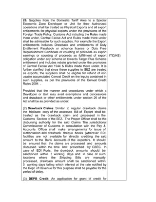26. Supplies from the Domestic Tariff Area to a Special
Economic Zone Developer or Unit for their Authorized
operations shall be treated as Physical Exports and all export
entitlements for physical exports under the provisions of the
Foreign Trade Policy, Customs Act including the Rules made
there under, Central Excise Act and Rules made there under
shall be admissible for such supplies. For example the Export
entitlements includes Drawback and entitlements of Duty
Entitlement Passbook or advance license or Duty Free
Replenishment Certificate or counting of proceeds as export
earnings or counting of proceeds as fulfillment of export
obligation under any scheme or towards Target Plus Scheme
entitlement and includes rebate granted under the provisions
of Central Excise Act 1944 & Rules made there under. It is
further clarified that since these supplies to SEZ are treated
as exports, the suppliers shall be eligible for refund of non
usable accumulated Cenvat Credit on the inputs contained in
such supplies, as per the provisions of the Cenvat Credit
Rules 2004 .
Provided that the manner and procedures under which a
Developer or Unit may avail exemptions and concessions
and drawback or other entitlements under section 26 of the
Act shall be as provided as under:
(2) Drawback Claims: Similar to regular drawback claims
the triplicate copy of the assessed Bill of Export shall be
treated as the drawback claim and processed in the
Customs Section of the SEZ. The Proper Officer shall be the
disbursing authority for the said Claims The jurisdictional
Commissioner of Customs in consultation with the Pay &
Accounts Officer shall make arrangements for issue of
authorisation and drawback cheque books (wherever EDI
facilities are not available for directly crediting the said
amount to the Bank Accounts of the exporters. It should
be ensured that the claims are processed and amounts
disbursed within the time limit prescribed by CBEC. In
case of EDI Ports, the drawback amounts should be
sanctioned within 3 working days and in case of such
locations where the Shipping Bills are manually
processed, drawback amount shall be sanctioned within
5 working days failing which interest at the rate notified by
the Dept. of Revenue for this purpose shall be payable for the
period of delay.
(3) DEPB Credit: An application for grant of credit for
ITC(HS)
 