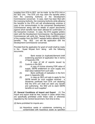 supplies from DTA to SEZ can be made by the DTA Unit or
the SEZ Unit. The DTA unit may claim the benefits either
from the Licensing Authority or the Development
Commissioner concerned. In case, claim has been filed with
the Licensing Authority, the Licensing Authority while allowing
the benefits to the DTA unit will simultaneously endorse a
copy of the communication to the concerned Development
Commissioner along with the details of export documents
against which benefits have been allowed for confirmation of
the transaction involved. In case, the DTA supplier prefers
claim with the Development Commissioner, the Development
Commissioner will verify the Denied Entity List(DEL) status
of the supplier from the DGFT website before allowing DEPB
benefits. The SEZ unit will file application with the
Development Commissioner concerned.
Provided that the application for grant of credit shall be made
in the ‘Ayaat Niryaat form’ along with the following
documents:
(1) Bank receipt (in duplicate)/demand draft
evidencing payment of application fee in terms
of Appendix 21B.
(2) A copy of bill of exports issued by
Customs in the SEZ.
(3) A copy of invoice showing FOR value of
supply, DEPB entitlement on such supply and
total value realized from such sale.
(4) Bank certificate of realization in the form
given in Appendix 22B.
(5) In case an SEZ unit opts to apply for the
DEPB benefit for such supplies received , a
disclaimer certificate from DTA unit declaring
that the DTA unit shall not claim any benefit
and authorising the SEZ unit to claim DEPB
benefits on such supplies”.
27. General Conditions of Import and Export (1) The
import and export shall be free, except in cases where they
are specifically prohibited under these rules or otherwise
regulated by the Central Government, from time to time.
(2) Items prohibited for imports are:-
(a) Hazardous waste or substances containing or
contaminated with hazardous waste as specified
 