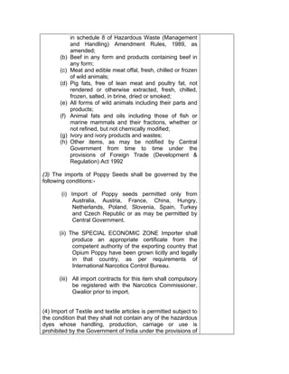 in schedule 8 of Hazardous Waste (Management
and Handling) Amendment Rules, 1989, as
amended;
(b) Beef in any form and products containing beef in
any form;
(c) Meat and edible meat offal, fresh, chilled or frozen
of wild animals;
(d) Pig fats, free of lean meat and poultry fat, not
rendered or otherwise extracted, fresh, chilled,
frozen, salted, in brine, dried or smoked;
(e) All forms of wild animals including their parts and
products;
(f) Animal fats and oils including those of fish or
marine mammals and their fractions, whether or
not refined, but not chemically modified;
(g) Ivory and ivory products and wastes;
(h) Other items, as may be notified by Central
Government from time to time under the
provisions of Foreign Trade (Development &
Regulation) Act 1992
(3) The imports of Poppy Seeds shall be governed by the
following conditions:-
(i) Import of Poppy seeds permitted only from
Australia, Austria, France, China, Hungry,
Netherlands, Poland, Slovenia, Spain, Turkey
and Czech Republic or as may be permitted by
Central Government.
(ii) The SPECIAL ECONOMIC ZONE Importer shall
produce an appropriate certificate from the
competent authority of the exporting country that
Opium Poppy have been grown licitly and legally
in that country, as per requirements of
International Narcotics Control Bureau.
(iii) All import contracts for this item shall compulsory
be registered with the Narcotics Commissioner,
Gwalior prior to import.
(4) Import of Textile and textile articles is permitted subject to
the condition that they shall not contain any of the hazardous
dyes whose handling, production, carriage or use is
prohibited by the Government of India under the provisions of
 
