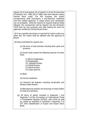 clause (d) of sub-section (2) of section 6 of the Environment
(Protection) Act, 1986 (29 of 1986) read with relevant rule(s)
framed there under. For this purpose, the import
consignments shall accompany a pre-shipment certificate
from the notified agencies. In cases where such certificates
are not available, while the imports for exports shall be freely
allowed, the consignment will be cleared into the Domestic
Tariff Area for any purposes only after testing the same by
agencies notified by Central Government.
(5) If any specific permission is required for import under any
other law, the import shall be allowed with the approval of
Board.
(6) Items prohibited for exports are:-
(a) All forms of wild animals including their parts and
products;
(b) Exotic birds except the following species of exotic
birds:
(i) Albino budgerigars;
(ii) Budgerigars;
(iv) Bangali finches;
(iv) White finches;
(v) Zebra finches;
(vi) Jawa sparrow;
(c) Beef;
(d) Human skeletons;
(e) Peacock tail feathers including handicrafts and
articles made thereof;
(f) Manufactured articles and shavings of shed antlers
of chital and sambhar;
(g) All items of plants included in Appendix I and
Appendix II of the Convention on International Trade
in Endangered Species (CITES), wild orchid as well
as, plants as specified in Schedule 2 Appendix 2 of
ITC (HS) Classification of Export and Import Items
Book;
 