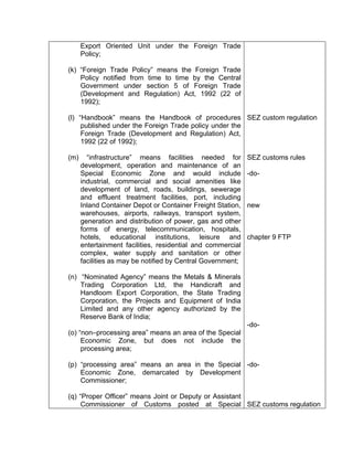 Export Oriented Unit under the Foreign Trade
Policy;
(k) “Foreign Trade Policy” means the Foreign Trade
Policy notified from time to time by the Central
Government under section 5 of Foreign Trade
(Development and Regulation) Act, 1992 (22 of
1992);
(l) “Handbook” means the Handbook of procedures
published under the Foreign Trade policy under the
Foreign Trade (Development and Regulation) Act,
1992 (22 of 1992);
(m) “infrastructure” means facilities needed for
development, operation and maintenance of an
Special Economic Zone and would include
industrial, commercial and social amenities like
development of land, roads, buildings, sewerage
and effluent treatment facilities, port, including
Inland Container Depot or Container Freight Station,
warehouses, airports, railways, transport system,
generation and distribution of power, gas and other
forms of energy, telecommunication, hospitals,
hotels, educational institutions, leisure and
entertainment facilities, residential and commercial
complex, water supply and sanitation or other
facilities as may be notified by Central Government;
(n) “Nominated Agency” means the Metals & Minerals
Trading Corporation Ltd, the Handicraft and
Handloom Export Corporation, the State Trading
Corporation, the Projects and Equipment of India
Limited and any other agency authorized by the
Reserve Bank of India;
(o) “non–processing area” means an area of the Special
Economic Zone, but does not include the
processing area;
(p) “processing area” means an area in the Special
Economic Zone, demarcated by Development
Commissioner;
(q) “Proper Officer” means Joint or Deputy or Assistant
Commissioner of Customs posted at Special
SEZ custom regulation
SEZ customs rules
-do-
new
chapter 9 FTP
-do-
-do-
SEZ customs regulation
 