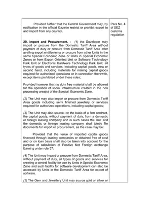 Provided further that the Central Government may, by
notification in the official Gazette restrict or prohibit export to
and import from any country.
29. Import and Procurement. - (1) the Developer may
import or procure from the Domestic Tariff Area without
payment of duty or procure from Domestic Tariff Area after
availing export entitlements or procure from other Units in the
same Special Economic Zone or Units in Special Economic
Zones or from Export Oriented Unit or Software Technology
Park Unit or Electronic Hardware Technology Park Unit, all
types of goods and services, including capital goods, new or
second hand, including materials for making capital goods
required for authorized operations or in connection therewith,
except items prohibited under these rules;
Provided however that no duty free material shall be allowed
for the operation of social infrastructure created in the non
processing area(s) of the Special Economic Zone.
(2) The Unit may also import or procure from Domestic Tariff
Area goods including semi finished jewellery or services
required for authorized operations, including capital goods;
(3) The Unit may also source, on the basis of a firm contract,
the capital goods, without payment of duty, from a domestic
or foreign leasing company and in such cases the Unit and
the domestic or foreign leasing company shall jointly file
documents for import or procurement, as the case may be:
Provided that the value of imported capital goods
financed through leasing companies or obtained free of cost
and or on loan basis shall also be taken into account for the
purpose of calculation of Positive Net Foreign exchange
Earning under rule 57.
(4) The Unit may import or procure from Domestic Tariff Area,
without payment of duty, all types of goods and services for
creating a central facility for use by Units in Special Economic
Zone and such facility for software development can also be
accessed by Units in the Domestic Tariff Area for export of
software.
(5) The Gem and Jewellery Unit may source gold or silver or
Para No. 4
of SEZ
customs
regulation
 