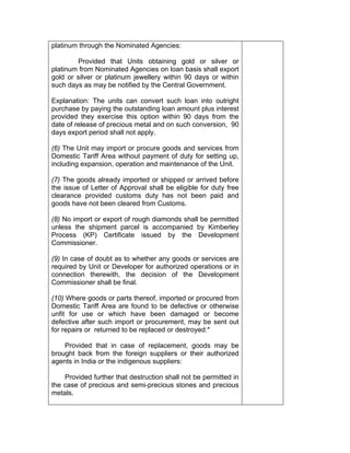 platinum through the Nominated Agencies:
Provided that Units obtaining gold or silver or
platinum from Nominated Agencies on loan basis shall export
gold or silver or platinum jewellery within 90 days or within
such days as may be notified by the Central Government.
Explanation: The units can convert such loan into outright
purchase by paying the outstanding loan amount plus interest
provided they exercise this option within 90 days from the
date of release of precious metal and on such conversion, 90
days export period shall not apply.
(6) The Unit may import or procure goods and services from
Domestic Tariff Area without payment of duty for setting up,
including expansion, operation and maintenance of the Unit.
(7) The goods already imported or shipped or arrived before
the issue of Letter of Approval shall be eligible for duty free
clearance provided customs duty has not been paid and
goods have not been cleared from Customs.
(8) No import or export of rough diamonds shall be permitted
unless the shipment parcel is accompanied by Kimberley
Process (KP) Certificate issued by the Development
Commissioner.
(9) In case of doubt as to whether any goods or services are
required by Unit or Developer for authorized operations or in
connection therewith, the decision of the Development
Commissioner shall be final.
(10) Where goods or parts thereof, imported or procured from
Domestic Tariff Area are found to be defective or otherwise
unfit for use or which have been damaged or become
defective after such import or procurement, may be sent out
for repairs or returned to be replaced or destroyed:*
Provided that in case of replacement, goods may be
brought back from the foreign suppliers or their authorized
agents in India or the indigenous suppliers:
Provided further that destruction shall not be permitted in
the case of precious and semi-precious stones and precious
metals.
 