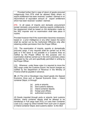 Provided further that in case of return of goods procured
indigenously from DTA shall be allowed freely where no
export entitlement has been received / availed / claimed or on
return/refund of equivalent amount of export entitlement
which has been received / availed / claimed.
(11) In all cases of imports and domestic procurement
except domestic procurement claiming exports entitlements,
the assessment shall be based on the declaration made by
the SEZ importer and no examination shall take place in
routine.
Provided however that if the examination becomes necessary
based on a prior intelligence or any other reason the same
shall be carried out by the Authorized Officer(s) only after
obtaining written permission from the Proper Officer;
(12) The examination of imports, exports or domestically
procured cargo, if any required shall be carried out at the
gate or if the same is not possible in a Customs Area so
notified by the Proper Officer for this purpose and no
examination shall be carried out in the Unit’s premises unless
requested by the unit and specifically permitted in writing by
the Proper Officer.
(13) Wherever, under these rules it is required to move the
SEZ cargo under the Customs Escort, the escort charges as
notified by the Department of Revenue in the Ministry of
Finance shall be payable in advance.
30. (1) The Unit or Developer may import goods into Special
Economic Zone port or Special Economic Zone – Inland
container Depot, or through:
(a) ports or airports;
(b) land customs stations;
(c) inland container depots;
(d) foreign post offices;
(e) authorized couriers;
(2) Goods imported through ports or airports, land customs
stations, inland container depots shall be allowed to be
transferred in Full cargo load (FCL) or Less than Container
Load (LCL) cargo by direct transfer from such port or airport
or Inland container Depot, land customs station to the SEZ
 