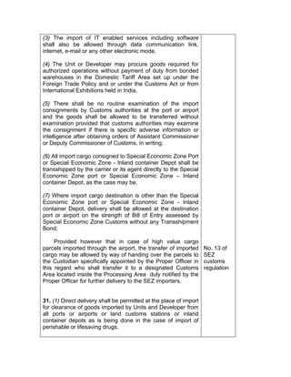 (3) The import of IT enabled services including software
shall also be allowed through data communication link,
internet, e-mail or any other electronic mode.
(4) The Unit or Developer may procure goods required for
authorized operations without payment of duty from bonded
warehouses in the Domestic Tariff Area set up under the
Foreign Trade Policy and or under the Customs Act or from
International Exhibitions held in India.
(5) There shall be no routine examination of the import
consignments by Customs authorities at the port or airport
and the goods shall be allowed to be transferred without
examination provided that customs authorities may examine
the consignment if there is specific adverse information or
intelligence after obtaining orders of Assistant Commissioner
or Deputy Commissioner of Customs, in writing.
(6) All import cargo consigned to Special Economic Zone Port
or Special Economic Zone - Inland container Depot shall be
transshipped by the carrier or its agent directly to the Special
Economic Zone port or Special Economic Zone – Inland
container Depot, as the case may be.
(7) Where import cargo destination is other than the Special
Economic Zone port or Special Economic Zone - Inland
container Depot, delivery shall be allowed at the destination
port or airport on the strength of Bill of Entry assessed by
Special Economic Zone Customs without any Transshipment
Bond;
Provided however that in case of high value cargo
parcels imported through the airport, the transfer of imported
cargo may be allowed by way of handing over the parcels to
the Custodian specifically appointed by the Proper Officer in
this regard who shall transfer it to a designated Customs
Area located inside the Processing Area duly notified by the
Proper Officer for further delivery to the SEZ importers.
31. (1) Direct delivery shall be permitted at the place of import
for clearance of goods imported by Units and Developer from
all ports or airports or land customs stations or inland
container depots as is being done in the case of import of
perishable or lifesaving drugs.
No. 13 of
SEZ
customs
regulation
 