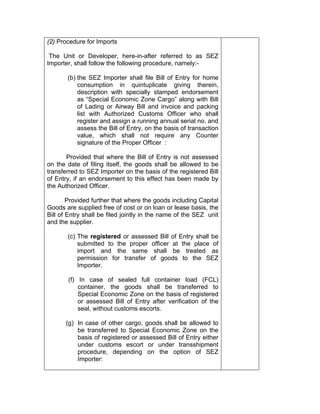(2) Procedure for Imports
The Unit or Developer, here-in-after referred to as SEZ
Importer, shall follow the following procedure, namely:-
(b) the SEZ Importer shall file Bill of Entry for home
consumption in quintuplicate giving therein,
description with specially stamped endorsement
as “Special Economic Zone Cargo” along with Bill
of Lading or Airway Bill and invoice and packing
list with Authorized Customs Officer who shall
register and assign a running annual serial no. and
assess the Bill of Entry, on the basis of transaction
value, which shall not require any Counter
signature of the Proper Officer :
Provided that where the Bill of Entry is not assessed
on the date of filing itself, the goods shall be allowed to be
transferred to SEZ Importer on the basis of the registered Bill
of Entry, if an endorsement to this effect has been made by
the Authorized Officer.
Provided further that where the goods including Capital
Goods are supplied free of cost or on loan or lease basis, the
Bill of Entry shall be filed jointly in the name of the SEZ unit
and the supplier.
(c) The registered or assessed Bill of Entry shall be
submitted to the proper officer at the place of
import and the same shall be treated as
permission for transfer of goods to the SEZ
Importer.
(f) In case of sealed full container load (FCL)
container, the goods shall be transferred to
Special Economic Zone on the basis of registered
or assessed Bill of Entry after verification of the
seal, without customs escorts.
(g) In case of other cargo, goods shall be allowed to
be transferred to Special Economic Zone on the
basis of registered or assessed Bill of Entry either
under customs escort or under transshipment
procedure, depending on the option of SEZ
Importer:
 
