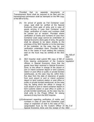 Provided that no separate documents or
Transshipment Bond shall be required to be filed and the
transshipment permission shall be stamped on the fifth copy
of the Bill of Entry.
(h) On arrival of goods as Full Container Load
cargo, seal shall be verified at the Special
Economic Zone gate of entry and in case of
goods arriving in Less than Container Load
cargo, verification of marks and numbers shall
be carried out at random. Provided where
verification of marks and numbers of Less than
Container Load cargo cannot be undertaken at
Special Economic Zone gate of entry, the goods
shall be allowed to be taken directly to the
premises of the SEZ Importer or to the premises
of the custodian, as the case may be, and
verification undertaken there. Provided further
that in the cases of truck sealing the customs
seal on the truck may be verified at the SEZ
gate.
(i) SEZ Importer shall submit fifth copy of Bill of
Entry bearing endorsement of the Customs
officers in Special Economic Zone that the
goods have been received in Special Economic
Zone, to the officer in charge of the airport or
port or inland container deport or land customs
station or post office or public or private bonded
warehouses, as the case may be, within forty-
five days from the date of clearance of goods
from such airport or port or inland container
deport or land customs station or post office or
public or private bonded warehouse, as the case
may be, failing which the officer in charge of
such airport or port or inland container deport or
land customs station or post office or public or
private bonded warehouse, as the case may be,
shall write to the Proper Officer for raising
demand of duty from the SEZ Importer.
(j) Endorsement regarding verification of marks and
numbers in case of Less than Container Load
cargo or inspection of seal in the case of FCL
cargo/sealed truck by the Custom Officer of
Special Economic Zone and the receipt of the
No. 4(6) of
SEZ
customs
regulation
No. 5 of
SEZ
 