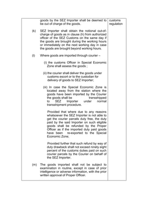 goods by the SEZ Importer shall be deemed to
be out of charge of the goods.
(k) SEZ Importer shall obtain the notional out-of-
charge of goods as in clause (h) from authorized
officer of the SEZ Customs on the same day if
the goods are brought during the working hours
or immediately on the next working day in case
the goods are brought beyond working hours.
(l) Where goods are imported through courier –
(i) the customs Officer in Special Economic
Zone shall assess the goods ;
(ii) the courier shall deliver the goods under
customs escort or to the custodian for
delivery of goods to SEZ Importer;
(iii) In case the Special Economic Zone is
located away from the station where the
goods have been imported by the Courier
the goods shall be transshipped
to SEZ Importer under normal
transshipment procedure.
Provided that where due to any reasons
whatsoever the SEZ Importer is not able to
get the courier parcels duty free, the duty
paid by the said Importer on such eligible
goods shall be refunded by the Proper
Officer as if the imported duty paid goods
have been re-exported to the Special
Economic Zone;
Provided further that such refund by way of
duty drawback shall not exceed ninety eight
percent of the customs duties paid on such
courier parcels by the Courier on behalf of
the SEZ Importer.
(m) The goods imported shall not be subject to
examination in routine, except in case of prior
intelligence or adverse information, with the prior
written approval of Proper Officer.
customs
regulation
 