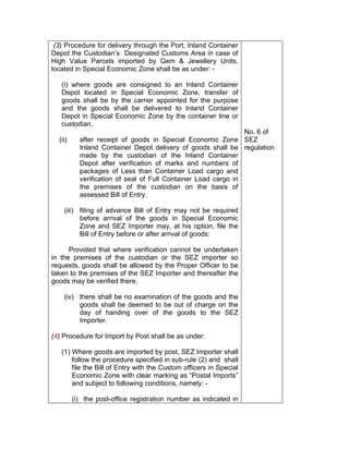 (3) Procedure for delivery through the Port, Inland Container
Depot the Custodian’s Designated Customs Area in case of
High Value Parcels imported by Gem & Jewellery Units,
located in Special Economic Zone shall be as under: -
(i) where goods are consigned to an Inland Container
Depot located in Special Economic Zone, transfer of
goods shall be by the carrier appointed for the purpose
and the goods shall be delivered to Inland Container
Depot in Special Economic Zone by the container line or
custodian.
(ii) after receipt of goods in Special Economic Zone
Inland Container Depot delivery of goods shall be
made by the custodian of the Inland Container
Depot after verification of marks and numbers of
packages of Less than Container Load cargo and
verification of seal of Full Container Load cargo in
the premises of the custodian on the basis of
assessed Bill of Entry.
(iii) filing of advance Bill of Entry may not be required
before arrival of the goods in Special Economic
Zone and SEZ Importer may, at his option, file the
Bill of Entry before or after arrival of goods:
Provided that where verification cannot be undertaken
in the premises of the custodian or the SEZ importer so
requests, goods shall be allowed by the Proper Officer to be
taken to the premises of the SEZ Importer and thereafter the
goods may be verified there.
(iv) there shall be no examination of the goods and the
goods shall be deemed to be out of charge on the
day of handing over of the goods to the SEZ
Importer.
(4) Procedure for Import by Post shall be as under:
(1) Where goods are imported by post, SEZ Importer shall
follow the procedure specified in sub-rule (2) and shall
file the Bill of Entry with the Custom officers in Special
Economic Zone with clear marking as “Postal Imports”
and subject to following conditions, namely: -
(i) the post-office registration number as indicated in
No. 6 of
SEZ
regulation
 