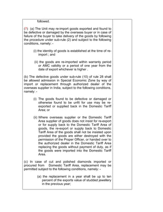 followed.
(7) (a) The Unit may re-import goods exported and found to
be defective or damaged by the overseas buyer or in case of
failure of the buyer to take delivery of the goods by following
the procedure under sub-rule (2) and subject to the following
conditions, namely: -
(i) the identity of goods is established at the time of re-
import ; and
(ii) the goods are re-imported within warranty period
or AMC validity or a period of one year from the
date of export whichever is higher .
(b) The defective goods under sub-rule (10) of rule 28 shall
be allowed admission in Special Economic Zone by way of
import or replacement through authorized dealer of the
overseas supplier in India, subject to the following conditions,
namely: -
(i) The goods found to be defective or damaged or
otherwise found to be unfit for use may be re-
exported or supplied back in the Domestic Tariff
Area; or
(ii) Where overseas supplier or the Domestic Tariff
Area supplier of goods does not insist for re-export
or for supply back to the Domestic Tariff Area of
goods, the re-export or supply back to Domestic
Tariff Area of the goods shall not be insisted upon
provided the goods are either destroyed with the
permission of the Proper Officer, or handed over to
the authorized dealer in the Domestic Tariff Area
replacing the goods without payment of duty, as if
the goods were imported into the Domestic Tariff
Area.
(c) In case of cut and polished diamonds imported or
procured from Domestic Tariff Area, replacement may be
permitted subject to the following conditions, namely: -
(a) the replacement in a year shall be up to ten
percent of the exports value of studded jewellery
in the previous year;
 