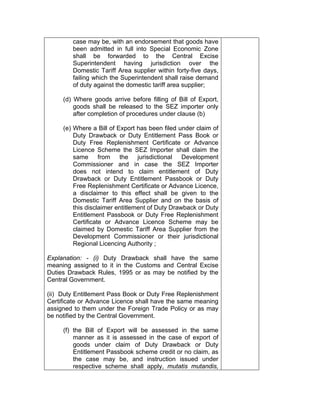 case may be, with an endorsement that goods have
been admitted in full into Special Economic Zone
shall be forwarded to the Central Excise
Superintendent having jurisdiction over the
Domestic Tariff Area supplier within forty-five days,
failing which the Superintendent shall raise demand
of duty against the domestic tariff area supplier;
(d) Where goods arrive before filling of Bill of Export,
goods shall be released to the SEZ importer only
after completion of procedures under clause (b)
(e) Where a Bill of Export has been filed under claim of
Duty Drawback or Duty Entitlement Pass Book or
Duty Free Replenishment Certificate or Advance
Licence Scheme the SEZ Importer shall claim the
same from the jurisdictional Development
Commissioner and in case the SEZ Importer
does not intend to claim entitlement of Duty
Drawback or Duty Entitlement Passbook or Duty
Free Replenishment Certificate or Advance Licence,
a disclaimer to this effect shall be given to the
Domestic Tariff Area Supplier and on the basis of
this disclaimer entitlement of Duty Drawback or Duty
Entitlement Passbook or Duty Free Replenishment
Certificate or Advance Licence Scheme may be
claimed by Domestic Tariff Area Supplier from the
Development Commissioner or their jurisdictional
Regional Licencing Authority ;
Explanation: - (i) Duty Drawback shall have the same
meaning assigned to it in the Customs and Central Excise
Duties Drawback Rules, 1995 or as may be notified by the
Central Government.
(ii) Duty Entitlement Pass Book or Duty Free Replenishment
Certificate or Advance Licence shall have the same meaning
assigned to them under the Foreign Trade Policy or as may
be notified by the Central Government.
(f) the Bill of Export will be assessed in the same
manner as it is assessed in the case of export of
goods under claim of Duty Drawback or Duty
Entitlement Passbook scheme credit or no claim, as
the case may be, and instruction issued under
respective scheme shall apply, mutatis mutandis,
 