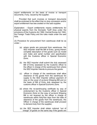 export entitlements on the basis of invoice or transport
documents, if any. issued by the supplier;
Provided that such invoices or transport documents
shall be endorsed to the effect that no duty concession and/or
export entitlement has bee availed on the said supplies
Explanation: - Export entitlements means entitlements for
physical exports from the Domestic Tariff Area under the
provisions of the Customs Act 1962, Central Excise Act 1944,
the Foreign Trade Policy and the rules made under the said
Acts.
(3) Procedure for procurement from warehouse shall be as
under: -
(a) where goods are procured from warehouse, the
SEZ Importer shall file Bill of Entry, giving therein
complete description of the goods such as model
and make and serial number and specification
with the Customs officer in Special Economic
Zone;
(b) the SEZ Importer shall submit the duly assessed
Bill of Entry assessed by the Customs officer to
the officer in charge of the warehouse from where
the SEZ Importer intends to procure the goods;
(c) officer in charge of the warehouse shall allow
clearance of the goods from the warehouse for
supply to the SEZ Importer without payment of
duty on the cover of ex-bond Shipping Bill and on
the basis of Bill of Entry duly assessed by the
customs officer in Special Economic Zone.
(d) where the re-warehousing certificate by way of
endorsement by the Customs officer in Special
Economic Zone on the copy of ex-bond Shipping
Bill is not received by the officer in charge of
warehouse within forty-five days from the date of
clearance of the goods from the warehouse, the
Officer in charge of the warehouse shall proceed
to demand duty from the supplier;
(e) the SEZ Importer shall obtain notional “out of
charge” of goods on the same day if the goods are
 