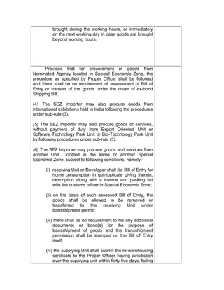 brought during the working hours, or immediately
on the next working day in case goods are brought
beyond working hours:
Provided that for procurement of goods from
Nominated Agency located in Special Economic Zone, the
procedure as specified by Proper Officer shall be followed
and there shall be no requirement of assessment of Bill of
Entry or transfer of the goods under the cover of ex-bond
Shipping Bill.
(4) The SEZ Importer may also procure goods from
international exhibitions held in India following the procedures
under sub-rule (3).
(5) The SEZ Importer may also procure goods or services,
without payment of duty from Export Oriented Unit or
Software Technology Park Unit or Bio-Technology Park Unit
by following procedures under sub-rule (3).
(6) The SEZ Importer may procure goods and services from
another Unit located in the same or another Special
Economic Zone, subject to following conditions, namely:-
(i) receiving Unit or Developer shall file Bill of Entry for
home consumption in quintuplicate giving therein,
description along with a invoice and packing list
with the customs officer in Special Economic Zone;
(ii) on the basis of such assessed Bill of Entry, the
goods shall be allowed to be removed or
transferred to the receiving Unit under
transshipment permit;
(iii) there shall be no requirement to file any additional
documents or bond(s) for the purpose of
transshipment of goods and the transshipment
permission shall be stamped on the Bill of Entry
itself;
(iv) the supplying Unit shall submit the re-warehousing
certificate to the Proper Officer having jurisdiction
over the supplying unit within forty five days, failing
 