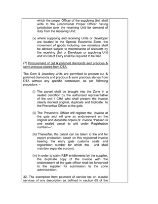 which the proper Officer of the supplying Unit shall
write to the jurisdictional Proper Officer having
jurisdiction over the receiving Unit for demand of
duty from the receiving Unit;
(v) where supplying and receiving Units or Developer
are located in the Special Economic Zone, the
movement of goods including raw materials shall
be allowed subject to maintenance of accounts by
the receiving Unit or Developer or supplying Unit
and no Bill of Entry shall be required to be filed.
(7) Procurement of cut & polished diamonds and precious &
semi precious stones from DTA:
The Gem & Jewellery units are permitted to procure cut &
polished diamonds and precious & semi precious stones from
DTA without any specific permission, as per following
procedure: –
(i) The parcel shall be brought into the Zone in a
sealed condition by the authorized representative
of the unit / CHA who shall present the invoice
clearly marked original, duplicate and triplicate to
the Preventive Officer at the gate.
(ii) The Preventive Officer will register the invoice at
the gate and will give an endorsement on the
original and duplicate copies of invoice “Passed in
one sealed parcel to unit under Registration
number---”.
(iii) Thereafter, the parcel can be taken to the unit for
export production based on this registered invoice
bearing the entry gate customs seals and
registration number for which the unit shall
maintain separate account;
(iv) In order to claim REP entitlements by the supplier,
the duplicate copy of the invoice with the
endorsement of the gate officer shall be forwarded
to the supplier for submission to the zone
administration.
32. The exemption from payment of service tax on taxable
services of any description as defined in section 65 of the
 