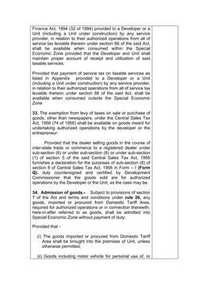 Finance Act, 1994 (32 of 1994) provided to a Developer or a
Unit (including a Unit under construction) by any service
provider, in relation to their authorized operations from all of
service tax leviable thereon under section 66 of the said Act,
shall be available when consumed within the Special
Economic Zone provided that the Developer and Unit shall
maintain proper account of receipt and utilization of said
taxable services.
Provided that payment of service tax on taxable services as
listed in Appendix provided to a Developer or a Unit
(including a Unit under construction) by any service provider,
in relation to their authorized operations from all of service tax
leviable thereon under section 66 of the said Act, shall be
available when consumed outside the Special Economic
Zone
33. The exemption from levy of taxes on sale or purchase of
goods, other than newspapers, under the Central Sales Tax
Act, 1956 (74 of 1956) shall be available on goods meant for
undertaking authorized operations by the developer or the
entrepreneur:
Provided that the dealer selling goods in the course of
inter-state trade or commerce to a registered dealer under
sub-section (6) or under sub-section (8) or under sub-section
(1) of section 5 of the said Central Sales Tax Act, 1956
furnishes a declaration for the purposes of sub-section (8) of
section 8 of Central Sales Tax Act, 1956 in Form – I (Form
Q), duly countersigned and certified by Development
Commissioner that the goods sold are for authorized
operations by the Developer or the Unit, as the case may be.
34. Admission of goods.- Subject to provisions of section
7 of the Act and terms and conditions under rule 26, any
goods, imported or procured from Domestic Tariff Area,
required for authorized operations or in connection therewith,
here-in-after referred to as goods, shall be admitted into
Special Economic Zone without payment of duty:
Provided that -
(i) The goods imported or procured from Domestic Tariff
Area shall be brought into the premises of Unit, unless
otherwise permitted;
(ii) Goods including motor vehicle for personal use of, or
 