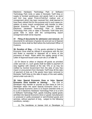 Electronic Hardware Technology Park or Software
Technology Park Units or sales in Domestic Tariff Area or
supply to bonded warehouses and goods held in as stock
and Unit may adopt 'First-in-First-Out' method and a
consignment which has been received first, shall deemed to
have been utilized first for this purpose and in such cases co-
relation of every import consignment with transfer to other
Special Economic Zone or Export Oriented Units or
Electronic Hardware Technology Park or Software
Technology Park units or sales in Domestic Tariff Area and
goods held in stock with the corresponding export
consignment shall not be required.
37. Filing of documents for admission and removal.- All
documents for admission of goods into and exit out of Special
Economic Zone shall be filed before the Authorized Officer of
Customs.
38. Duration of Stay. - (1) the goods admitted to Special
Economic Zone shall be utilized in accordance with the Act
and Rules or exported or disposed off in terms of the
provisions of these Rules within the validity period of the
Letter of Approval issued under sub-rule (7) of rule 17.
(2) On failure to utilize or dispose off goods as provided
under sub-rule (1), such goods shall be liable to payment of
duty together with interest at the rate 15% or as may be
notified by Central Government from the date of duty free
import or procurement from Domestic Tariff Area till the date
of payment of duty as if the goods have been removed to
Domestic Tariff Area on the date of expiry of the said validity
period under sub-rule (1).
39. Inter- Special Economic Zone or Intra- Special
Economic Zone transfer or loaning.- The Unit or
Developer may transfer or provide on loan basis to Unit or
Developer within the same Special Economic Zone or in
other Special Economic Zone or to Export Oriented Units or
to a unit in Electronic Hardware Technology Park or to a Unit
in Software Technology Park, goods including capital goods
admitted into Special Economic Zone or goods manufactured
or produced or partly processed or semi-finished goods and
services, without payment of duty, subject to the following
conditions, namely:-
(i) The transferee or loanee Unit or Developer is
 