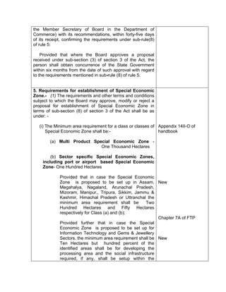 the Member Secretary of Board in the Department of
Commerce) with its recommendations, within forty-five days
of its receipt, confirming the requirements under sub-rule(8)
of rule 5:
Provided that where the Board approves a proposal
received under sub-section (3) of section 3 of the Act, the
person shall obtain concurrence of the State Government
within six months from the date of such approval with regard
to the requirements mentioned in sub-rule (8) of rule 5.
5. Requirements for establishment of Special Economic
Zone.- (1) The requirements and other terms and conditions
subject to which the Board may approve, modify or reject a
proposal for establishment of Special Economic Zone in
terms of sub-section (8) of section 3 of the Act shall be as
under: -
(i) The Minimum area requirement for a class or classes of
Special Economic Zone shall be:-
(a) Multi Product Special Economic Zone -
One Thousand Hectares
(b) Sector specific Special Economic Zones,
including port or airport based Special Economic
Zone- One Hundred Hectares
Provided that in case the Special Economic
Zone is proposed to be set up in Assam,
Megahalya, Nagaland, Arunachal Pradesh,
Mizoram, Manipur,, Tripura, Sikkim, Jammu &
Kashmir, Himachal Pradesh or Uttranchal the
minimum area requirement shall be Two
Hundred Hectares and Fifty Hectares
respectively for Class (a) and (b);
Provided further that in case the Special
Economic Zone is proposed to be set up for
Information Technology and Gems & Jewellery
Sectors, the minimum area requirement shall be
Ten Hectares but hundred percent of the
identified areas shall be for developing the
processing area and the social infrastructure
required, if any, shall be setup within the
Appendix 14II-O of
handbook
New
Chapter 7A of FTP
New
 