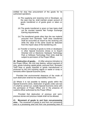entitled for duty free procurement of the goods for its
authorized operations.
(ii) The supplying and receiving Unit or Developer, as
the case may be, shall maintain proper account of
goods transferred or of goods given or taken on
loan.
(iii) The goods transferred or given on loan basis shall
not be counted towards Net Foreign Exchange
Earning requirements.
(iv) The transferred goods other than the raw material
procured from Domestic Tariff Area transferred
shall be accounted as import by the receiving unit
while the value of the same would be deducted
from the import value of the transferring unit.
(v) Transfer or loaning of goods to Units or developers
in other Special Economic Zones or to Export
Oriented Unit or Electronic Hardware Technology
Park or Software Technology Park Units shall be
subject to permission of the Proper Officer.
40. Destruction of goods.- (1) After advance intimation to
the Proper Officer, the Unit may destroy, without payment of
duty, goods including capital goods, procured from Domestic
Tariff Area or goods imported or goods manufactured or
produced by the Unit including rejects or waste or scrap or
remnants within Special Economic Zone;
Provided that environmental clearance of the mode of
such destruction shall be the responsibility of the Unit.
(2) Where it is not possible to destroy goods within the
Special Economic Zone, destruction of goods under sub-rule
(1) shall be carried out, outside Special Economic Zone with
the permission of Proper Officer and in the presence of
customs officer authorized by the Proper Officer:
Provided that destruction of precious and semi-
precious stones and precious metals shall not be allowed.
41. Movement of goods to and from non-processing
area.- The movement of goods to and from non processing
area to a processing area and from one processing area of
 