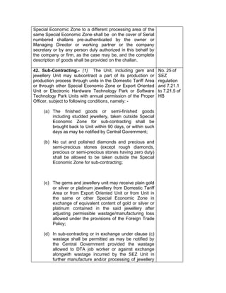 Special Economic Zone to a different processing area of the
same Special Economic Zone shall be on the cover of Serial
numbered challans pre-authenticated by the owner or
Managing Director or working partner or the company
secretary or by any person duly authorized in this behalf by
the company or firm, as the case may be, and the complete
description of goods shall be provided on the challan.
42. Sub-Contracting.- (1) The Unit, including gem and
jewellery Unit may subcontract a part of its production or
production process through units in the Domestic Tariff Area
or through other Special Economic Zone or Export Oriented
Unit or Electronic Hardware Technology Park or Software
Technology Park Units with annual permission of the Proper
Officer, subject to following conditions, namely: -
(a) The finished goods or semi-finished goods
including studded jewellery, taken outside Special
Economic Zone for sub-contracting shall be
brought back to Unit within 90 days, or within such
days as may be notified by Central Government;
(b) No cut and polished diamonds and precious and
semi-precious stones (except rough diamonds,
precious or semi-precious stones having zero duty)
shall be allowed to be taken outside the Special
Economic Zone for sub-contracting;
(c) The gems and jewellery unit may receive plain gold
or silver or platinum jewellery from Domestic Tariff
Area or from Export Oriented Unit or from Unit in
the same or other Special Economic Zone in
exchange of equivalent content of gold or silver or
platinum contained in the said jewellery after
adjusting permissible wastage/manufacturing loss
allowed under the provisions of the Foreign Trade
Policy;
(d) In sub-contracting or in exchange under clause (c)
wastage shall be permitted as may be notified by
the Central Government provided the wastage
allowed to DTA job worker or against exchange
alongwith wastage incurred by the SEZ Unit in
further manufacture and/or processing of jewellery
No. 25 of
SEZ
regulation
and 7.21.1
to 7.21.5 of
HB
 