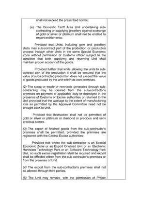 shall not exceed the prescribed norms;
(e) The Domestic Tariff Area Unit undertaking sub-
contracting or supplying jewellery against exchange
of gold or silver or platinum shall not be entitled to
export entitlements:
Provided that Units, including gem and jewellery
Units may sub-contract part of the production or production
process through other Units in the same Special Economic
Zone without permission of Customs officer subject to the
condition that both supplying and receiving Unit shall
maintain proper account of the goods.
Provided further that while allowing the units to sub-
contract part of the production it shall be ensured that the
value of sub-contracted production does not exceed the value
of goods produced by the unit within its own premises.
(2) The scrap or waste or remnants generated through sub-
contracting may be cleared from the sub-contractor’s
premises on payment of applicable duty or destroyed in the
presence of Customs or Excise authorities or returned to the
Unit provided that the wastage to the extent of manufacturing
loss as permitted by the Approval Committee need not be
brought back to Unit.
Provided that destruction shall not be permitted of
gold or silver or platinum or diamond or precious and semi
precious stones.
(3) The export of finished goods from the sub-contractor’s
premises shall be permitted, provided the premises are
registered with the Central Excise authorities:
Provided that where the sub-contractor is an Special
Economic Zone or an Export Oriented Unit or an Electronic
Hardware Technology Park or an Software Technology Park
Unit, no such excise registration shall be required and export
shall be effected either from the sub-contractor’s premises or
from the premises of Unit.
(4) The export from the sub-contractor’s premises shall not
be allowed through third parties.
(5) The Unit may remove, with the permission of Proper
 