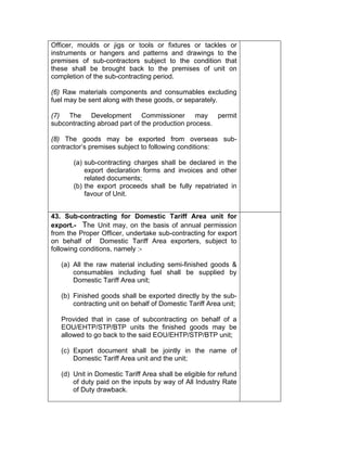 Officer, moulds or jigs or tools or fixtures or tackles or
instruments or hangers and patterns and drawings to the
premises of sub-contractors subject to the condition that
these shall be brought back to the premises of unit on
completion of the sub-contracting period.
(6) Raw materials components and consumables excluding
fuel may be sent along with these goods, or separately.
(7) The Development Commissioner may permit
subcontracting abroad part of the production process.
(8) The goods may be exported from overseas sub-
contractor’s premises subject to following conditions:
(a) sub-contracting charges shall be declared in the
export declaration forms and invoices and other
related documents;
(b) the export proceeds shall be fully repatriated in
favour of Unit.
43. Sub-contracting for Domestic Tariff Area unit for
export.- The Unit may, on the basis of annual permission
from the Proper Officer, undertake sub-contracting for export
on behalf of Domestic Tariff Area exporters, subject to
following conditions, namely :-
(a) All the raw material including semi-finished goods &
consumables including fuel shall be supplied by
Domestic Tariff Area unit;
(b) Finished goods shall be exported directly by the sub-
contracting unit on behalf of Domestic Tariff Area unit;
Provided that in case of subcontracting on behalf of a
EOU/EHTP/STP/BTP units the finished goods may be
allowed to go back to the said EOU/EHTP/STP/BTP unit;
(c) Export document shall be jointly in the name of
Domestic Tariff Area unit and the unit;
(d) Unit in Domestic Tariff Area shall be eligible for refund
of duty paid on the inputs by way of All Industry Rate
of Duty drawback.
 