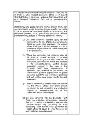 44. Procedure for sub-contracting in Domestic Tariff Area or
in Units in other Special Economic Zones or in Export
Oriented Unit or in Electronic Hardware Technology Park unit
or in Software Technology Park Unit or sub-contracting
abroad:
(1) Unit may take goods including finished or semi-finished or
semi-processed goods, including studded jewellery or inputs
to the sub-contractor’s premises – (a) for sub-contracting any
production process; or (b) part of the production, without
payment of duty, subject to following conditions, namely:-
(a) Unit shall wherever possible apply for the
permission at the time of project approval itself.
Based on such initial approvals the proper
officer shall grant annual renewals for such
sub-contracting of part of the production or part
of the process(es).
(b) Where the permission has not been taken at
the time of project approval or a new
permission is sought, the unit shall file an
application containing the name and address
of the sub-contractor(s), Central Excise
registration number in the case of the
Domestic Tariff Area sub-contractor, if
registered, and details of the processes to be
carried out or quantum of production sought to
be carried out at the sub-contractor’s premises
and self certified input output ratio for the said
processes.
(c) after examination of details under sub clause
(b), the Proper Officer may grant annual
permission for sub-contracting any production
process or sub-contracting part of the
production, as the case may be;
(d) the Unit, removing into the Domestic Tariff
Area, raw materials, consumables excluding
fuel and components imported or domestically
procured without any processing for sub-
contracting shall furnish bank guarantee to
Proper Officer to cover the duty foregone on
such materials being taken out;
 