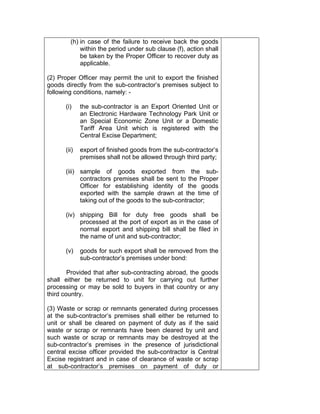 (h) in case of the failure to receive back the goods
within the period under sub clause (f), action shall
be taken by the Proper Officer to recover duty as
applicable.
(2) Proper Officer may permit the unit to export the finished
goods directly from the sub-contractor’s premises subject to
following conditions, namely: -
(i) the sub-contractor is an Export Oriented Unit or
an Electronic Hardware Technology Park Unit or
an Special Economic Zone Unit or a Domestic
Tariff Area Unit which is registered with the
Central Excise Department;
(ii) export of finished goods from the sub-contractor’s
premises shall not be allowed through third party;
(iii) sample of goods exported from the sub-
contractors premises shall be sent to the Proper
Officer for establishing identity of the goods
exported with the sample drawn at the time of
taking out of the goods to the sub-contractor;
(iv) shipping Bill for duty free goods shall be
processed at the port of export as in the case of
normal export and shipping bill shall be filed in
the name of unit and sub-contractor;
(v) goods for such export shall be removed from the
sub-contractor’s premises under bond:
Provided that after sub-contracting abroad, the goods
shall either be returned to unit for carrying out further
processing or may be sold to buyers in that country or any
third country.
(3) Waste or scrap or remnants generated during processes
at the sub-contractor’s premises shall either be returned to
unit or shall be cleared on payment of duty as if the said
waste or scrap or remnants have been cleared by unit and
such waste or scrap or remnants may be destroyed at the
sub-contractor’s premises in the presence of jurisdictional
central excise officer provided the sub-contractor is Central
Excise registrant and in case of clearance of waste or scrap
at sub-contractor’s premises on payment of duty or
 