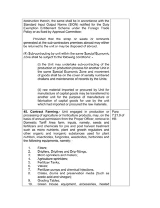 destruction therein, the same shall be in accordance with the
Standard Input Output Norms (SION) notified for the Duty
Exemption Entitlement Scheme under the Foreign Trade
Policy or as fixed by Approval Committee:
Provided that the scrap or waste or remnants
generated at the sub-contractors premises abroad may either
be returned to the unit or may be disposed of abroad.
(4) Sub-contracting by unit within the same Special Economic
Zone shall be subject to the following conditions: -
(i) the Unit may undertake sub-contracting of the
production or production process for another Unit in
the same Special Economic Zone and movement
of goods shall be on the cover of serially numbered
challans and maintenance of records by the Units;
(ii) raw material imported or procured by Unit for
manufacture of capital goods may be transferred to
another unit for the purpose of manufacture or
fabrication of capital goods for use by the unit
which had imported or procured the raw materials.
45. Contract Farming.- Unit engaged in production or
processing of agriculture or horticulture products, may, on the
basis of annual permission from the Proper Officer, remove to
Domestic Tariff Area farm, inputs, namely, seeds and
fertilizers and chemicals for pre and post harvest treatment
such as micro nutrients, plant and growth regulators and
other organic and inorganic substances used for plant
nutrition, insecticides, fungicides, weedicides, herbicides and
the following equipments, namely: -
1. Filters;
2. Dripliers, Driplines and Drip-fittings;
3. Micro sprinklers and misters;
4. Agriculture sprinklers;
5. Fertilizer Tanks;
6. Valves;
7. Fertilizer pumps and chemical injections;
8. Crates, drums and preservation media (Such as
acetic acid and vinegar);
9. Grading Tables;
10. Green House equipment, accessories, heated
Para
7.21.9 of
HB
 