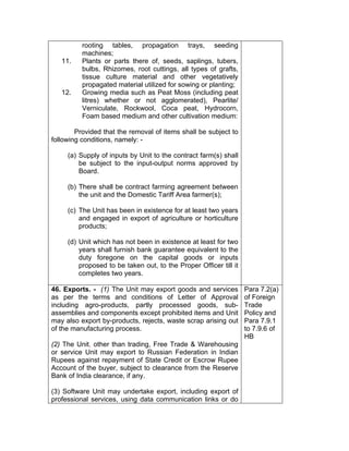 rooting tables, propagation trays, seeding
machines;
11. Plants or parts there of, seeds, saplings, tubers,
bulbs, Rhizomes, root cuttings, all types of grafts,
tissue culture material and other vegetatively
propagated material utilized for sowing or planting;
12. Growing media such as Peat Moss (including peat
litres) whether or not agglomerated), Pearlite/
Verniculate, Rockwool, Coca peat, Hydrocorn,
Foam based medium and other cultivation medium:
Provided that the removal of items shall be subject to
following conditions, namely: -
(a) Supply of inputs by Unit to the contract farm(s) shall
be subject to the input-output norms approved by
Board.
(b) There shall be contract farming agreement between
the unit and the Domestic Tariff Area farmer(s);
(c) The Unit has been in existence for at least two years
and engaged in export of agriculture or horticulture
products;
(d) Unit which has not been in existence at least for two
years shall furnish bank guarantee equivalent to the
duty foregone on the capital goods or inputs
proposed to be taken out, to the Proper Officer till it
completes two years.
46. Exports. - (1) The Unit may export goods and services
as per the terms and conditions of Letter of Approval
including agro-products, partly processed goods, sub-
assemblies and components except prohibited items and Unit
may also export by-products, rejects, waste scrap arising out
of the manufacturing process.
(2) The Unit, other than trading, Free Trade & Warehousing
or service Unit may export to Russian Federation in Indian
Rupees against repayment of State Credit or Escrow Rupee
Account of the buyer, subject to clearance from the Reserve
Bank of India clearance, if any.
(3) Software Unit may undertake export, including export of
professional services, using data communication links or do
Para 7.2(a)
of Foreign
Trade
Policy and
Para 7.9.1
to 7.9.6 of
HB
 