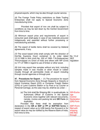 physical exports, which may be also through courier service.
(4) The Foreign Trade Policy restrictions on State Trading
Enterprises shall not apply to Special Economic Zone
manufacturing Units.
Provided that export of iron ore shall be subject to
conditions as may be laid down by the Central Government
from time to time.
(5) Minimum export price and requirements of export in
consumer pack shall apply in case of raw materials procured
indigenously and exported without further processing or
manufacturing activities.
(6) The export of textile items shall be covered by bilateral
agreements, if any.
(7) The wood based Units shall comply with the direction of
Hon'ble Supreme Court contained in its order dated
12.12.1996 in Writ (civil) No, 202 of 1995- T.N.Godavarman
Thirrumulppad v/s Union of India and others with WP (Civil)
no 171 of 1996 in regard to use of timber or other wood.
(8) Unit may export free samples without any limit, including
samples made in wax moulds or silver mould or rubber
moulds through all permissible mode of export including
through courier agencies or through post.
47. Procedures for Export. - (1) The procedure for export
from Special Economic Zone through Seaports or Airports or
Inland Container Depot (ICD) or Container Freight Station
(CFS) or Land Customs Station or by Post or by Courier or
Personal Carriage, as the case may be, shall be as under: -
(a) The Unit shall file Shipping Bill, in quadruplicate, to
Authorized Officer of Customs in the Special
Economic Zone together with relevant documents,
namely, invoice and packing list and GR Form (in
duplicate):
Provided that there shall be exemption from
declaration in the GR or SDF or PP or SOFTEX forms in
respect of export value up to US$ twenty five thousand or for
export value as may be notified by the Reserve Bank of India,
from time to time.
No. 13 of
SEZ
regulation
GR=Excha
nge
Control
Declaration
(GR) Form
SDF=Form
filed with
shipping
bills filed
through
 