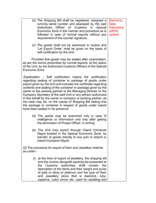 (b) The Shipping Bill shall be registered, assigned a
running serial number and assessed by the said
Authorized Officer of Customs in Special
Economic Zone in the manner and procedure as is
followed in case of normal exports without any
requirement of the counter signature;
(c) The goods shall not be examined in routine and
‘Let Export Order’ shall be given on the basis of
self certification by the Unit:
Provided that goods may be sealed after examination,
as per the norms prescribed for normal exports, at the option
of the Unit, by the Authorized Customs Officers of the Special
Economic Zone.
Explanation: - Self certification means the certification
regarding sealing of container or package of goods under
export given by the Unit and includes the certificate regarding
contents and sealing of the container or package given by the
owner or the working partner or the Managing Director or the
Company Secretary of the said Unit or any person authorized
in this behalf by the owner or company or working partner, as
the case may be, on the copies of Shipping Bill stating that
the package or container in respect of goods under export
have been sealed in his presence
(d) The goods may be examined only in case of
intelligence or information and only after getting
the permission of Proper Officer, in writing;
(e) The Unit may export through Inland Container
Depot located in the Special Economic Zone, by
transfer of goods directly to any port or airport or
Inland Container Depot;
(2) The procedure for export of Gem and Jewellery shall be
as under:-
(i) at the time of export of jewellery, the shipping bill
and the invoice alongwith packing list presented to
the Customs authorities shall contain the
description of the items and their weight and purity
of gold or silver or platinum and the type of Gem
and Jewellery stone that is diamond, ruby,
sapphire, cubic zircon etc. used for studding and
Electronic
Data
Interchang
e(EDI)
system
 